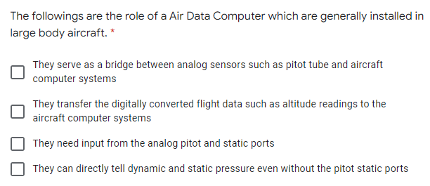 The followings are the role of a Air Data Computer which are generally installed in
large body aircraft. *
They serve as a bridge between analog sensors such as pitot tube and aircraft
computer systems
They transfer the digitally converted flight data such as altitude readings to the
aircraft computer systems
They need input from the analog pitot and static ports
They can directly tell dynamic and static pressure even without the pitot static ports

