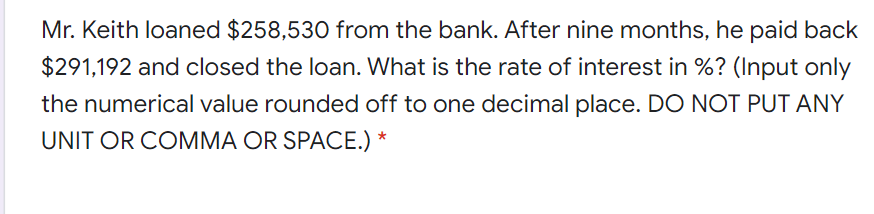 Mr. Keith loaned $258,530 from the bank. After nine months, he paid back
$291,192 and closed the loan. What is the rate of interest in %? (Input only
the numerical value rounded off to one decimal place. DO NOT PUT ANY
UNIT OR COMMA OR SPACE.) *
