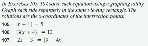 In Exercises 105–107, solve each equation using a graphing utility.
Graph each side separately in the same viewing rectangle. The
solutions are the x-coordinates of the intersection points.
105. |x + 1||
106. 13(x + 4)| = 12
107. 12x – 3| = 19 – 4x|
