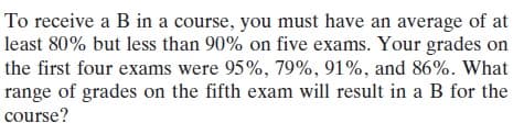 To receive a B in a course, you must have an average of at
least 80% but less than 90% on five exams. Your grades on
the first four exams were 95%, 79%, 91%, and 86%. What
range of grades on the fifth exam will result in a B for the
course?
