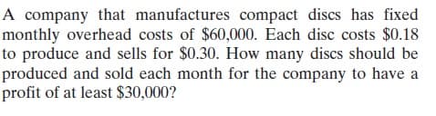 A company that manufactures compact discs has fixed
monthly overhead costs of $60,000. Each disc costs $0.18
to produce and sells for $0.30. How many discs should be
produced and sold each month for the company to have a
profit of at least $30,000?
