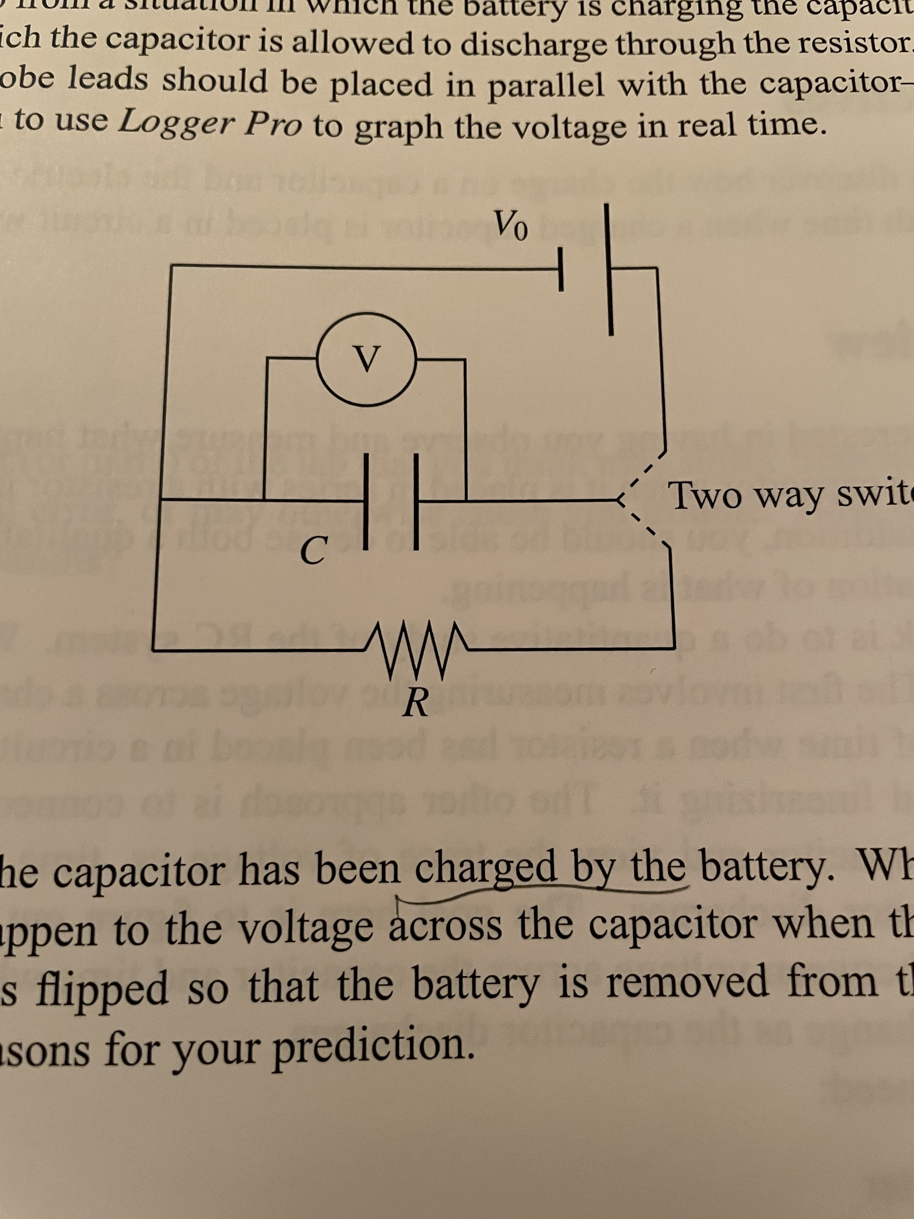 h the battery is charging the capacit
ich the capacitor is allowed to discharge through the resistor.
obe leads should be placed in parallel with the capacitor-
to use Logger Pro to graph the voltage in real time.
Two way swite
C.
R
he capacitor has been charged by the battery. Wh
ppen to the voltage across the capacitor when th
s flipped so that the battery is removed from t
sons for your prediction.
