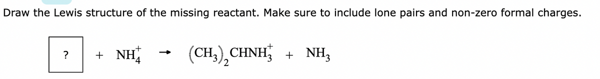 Draw the Lewis structure of the missing reactant. Make sure to include lone pairs and non-zero formal charges.
?
+ NH
(CH3) CHNH3 + NH3