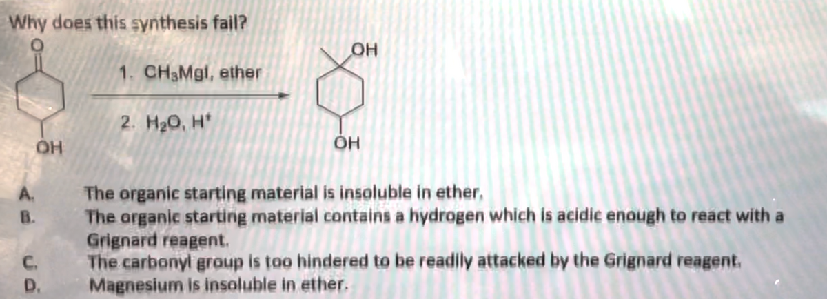 Why does this synthesis fail?
A.
OH
B.
C.
D.
1. CH3Mgl, ether
2. H₂O, H*
OH
OH
The organic starting material is insoluble in ether,
The organic starting material contains a hydrogen which is acidic enough to react with a
Grignard reagent.
The carbonyl group is too hindered to be readily attacked by the Grignard reagent.
Magnesium is insoluble in ether.