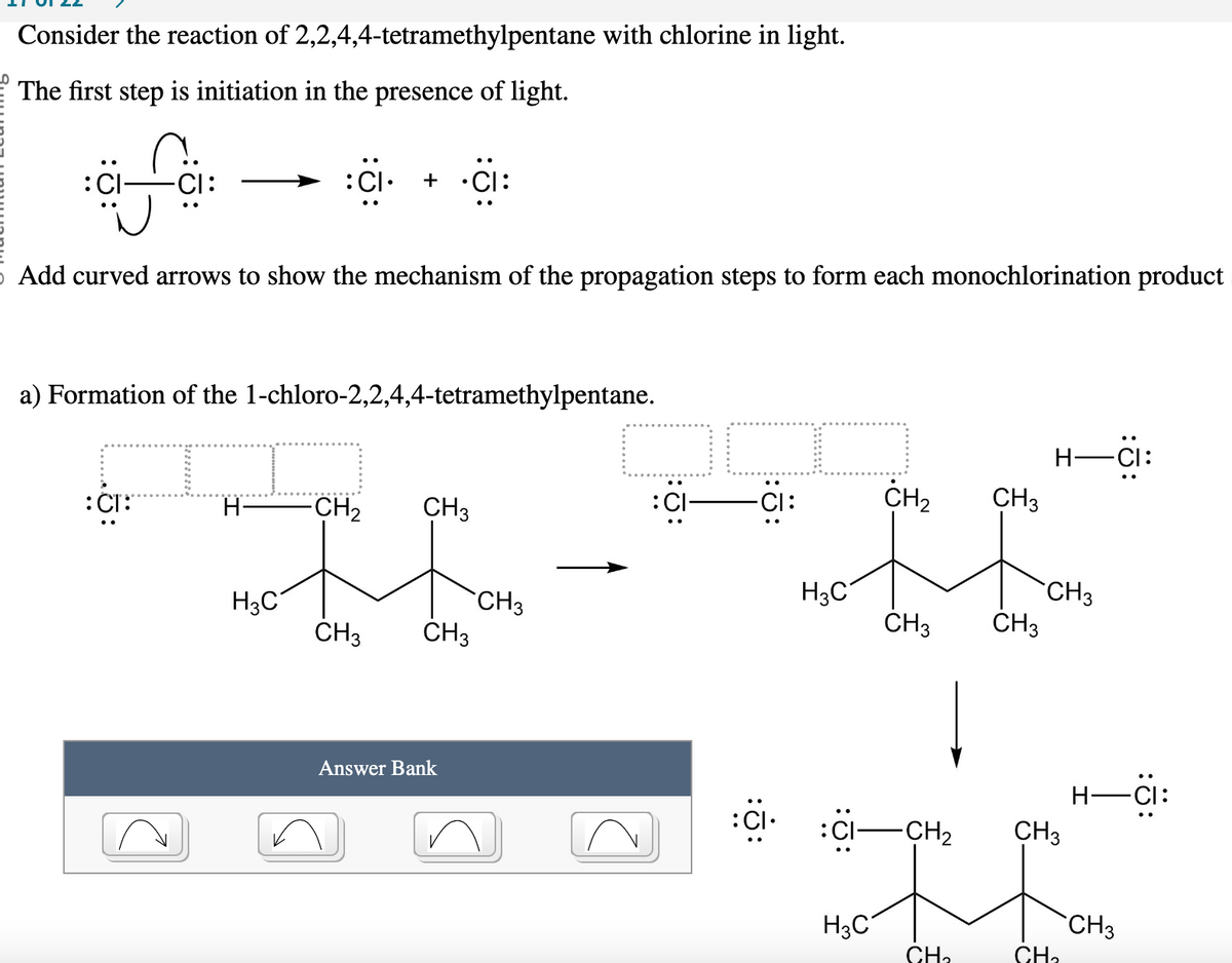Consider the reaction of 2,2,4,4-tetramethylpentane with chlorine in light.
The first step is initiation in the presence of light.
fa
Add curved arrows to show the mechanism of the propagation steps to form each monochlorination product
a) Formation of the 1-chloro-2,2,4,4-tetramethylpentane.
:CI:
H-
+ •CI:
H₂C
CH₂
CH3
CH3 CH3
Answer Bank
CH3
JC
-CI:
:CI.
H3C
:CI
H3C
CH₂
CH3
-CH₂
CH₂
CH3
CH3
CH3
CH3
-CI:
CH₂
H-CI
CH3
