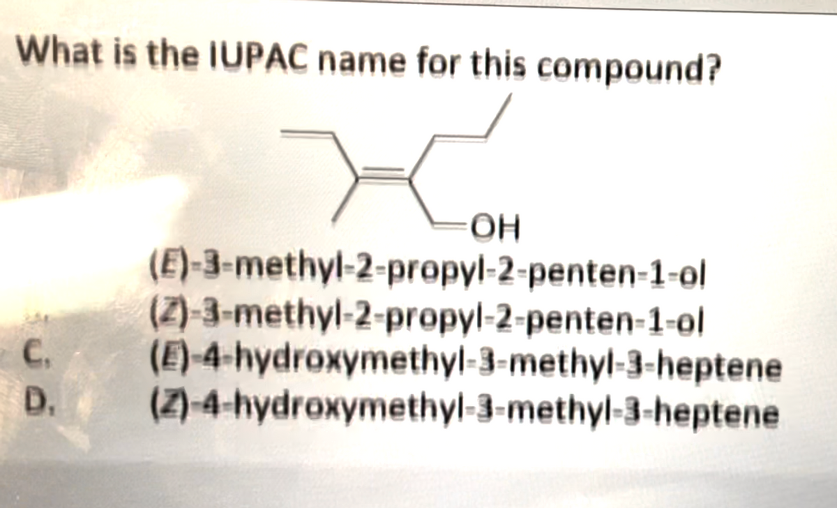 What is the IUPAC name for this compound?
ОН
(E)-3-methyl-2-propyl-2-penten-1-ol
(2)-3-methyl-2-propyl-2-penten-1-ol
(E)-4-hydroxymethyl-3-methyl-3-heptene
C.
D. (Z)-4-hydroxymethyl-3-methyl-3-heptene