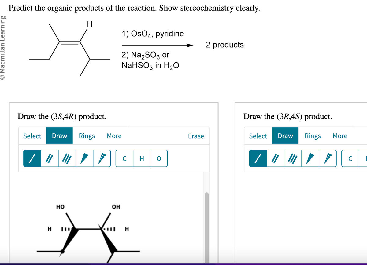 Macmillan Learning
Predict the organic products of the reaction. Show stereochemistry clearly.
H
Draw the (3S,4R) product.
Select Draw Rings More
HO
HID
OH
1) OsO4, pyridine
2) Na₂SO3 or
NaHSO3 in H₂O
C
M
Erase
2 products
Draw the (3R,4S) product.
Select Draw Rings More
/|||||||