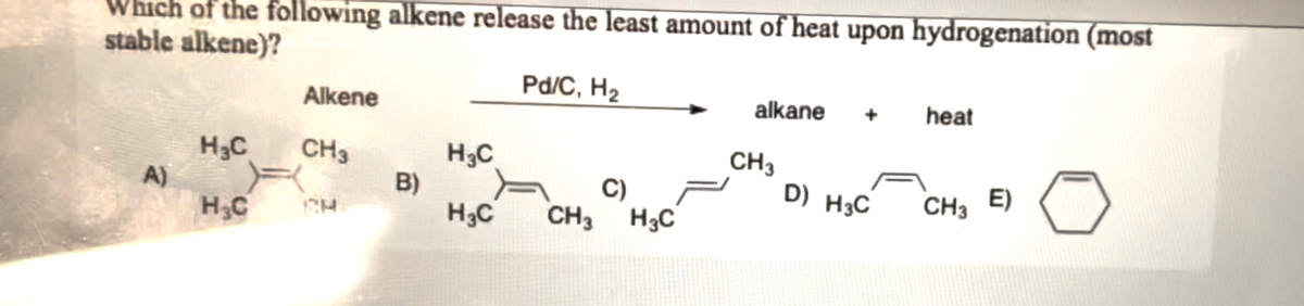 Which of the following alkene release the least amount of heat upon hydrogenation (most
stable alkene)?
A)
Alkene
H₂C
CH3
H₂C CH
B)
H3C
H3C
Pd/C, H₂
C)
CH3 H3C
alkane
CH3
D) H3C
heat
CH3 E)