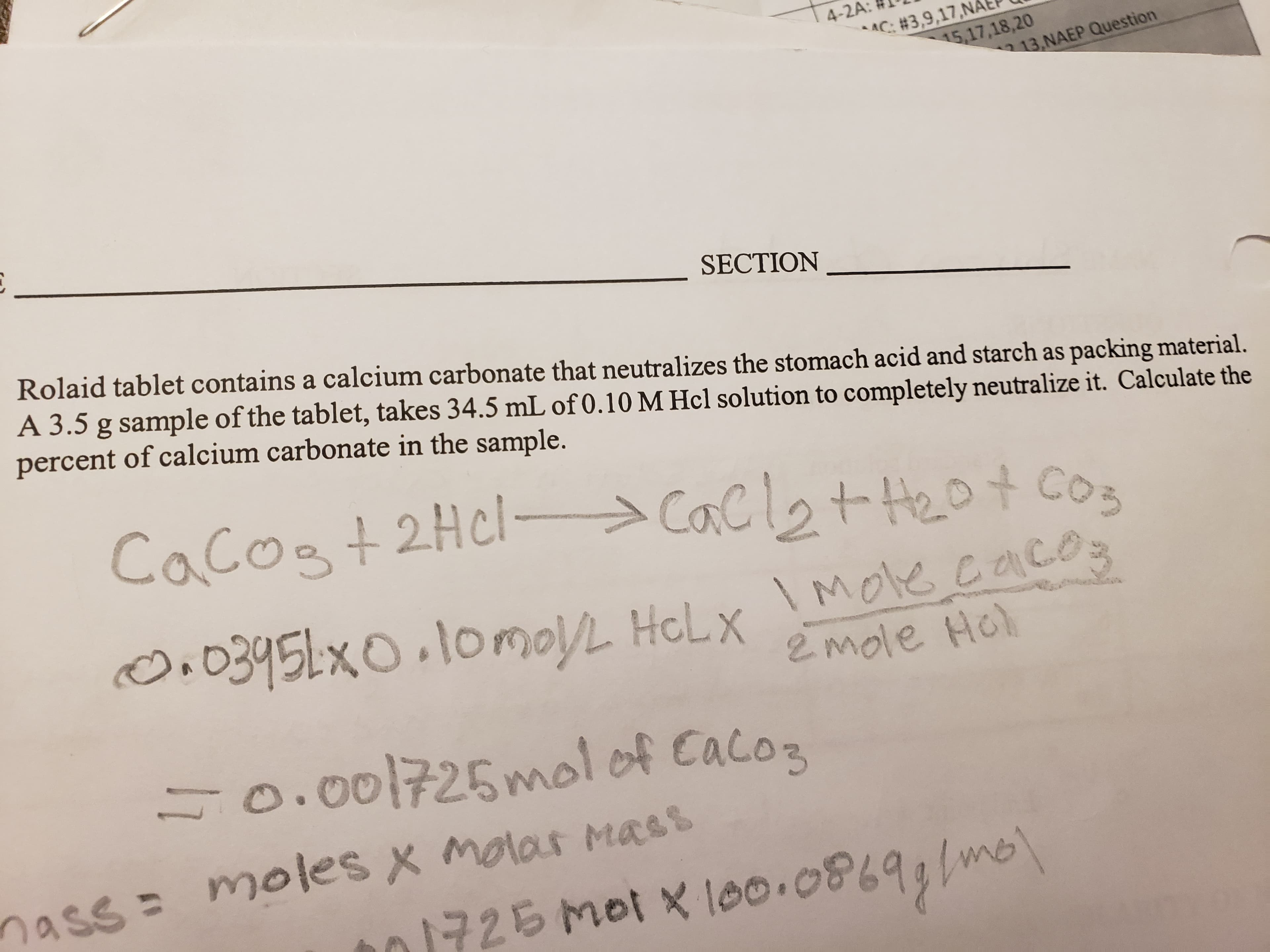 4-2A:
C: #3,9,17,NA
15,17,18,20
13,NAEP Question
SECTION
Rolaid tablet contains a calcium carbonate that neutralizes the stomach acid and starch as packing material.
A 3.5 g sample of the tablet, takes 34.5 mL of 0.10 M Hcl solution to completely neutralize it. Calculate the
percent of calcium carbonate in the sample.
Cacos+2Hcl
Cacl2tHept cos
O0395Lx0 1omo/L HeLx
Moe cac
2 mole Ho
0.001725mol of Caco3
moles x molar Mass
nass
me
mol x loo.0869
726
