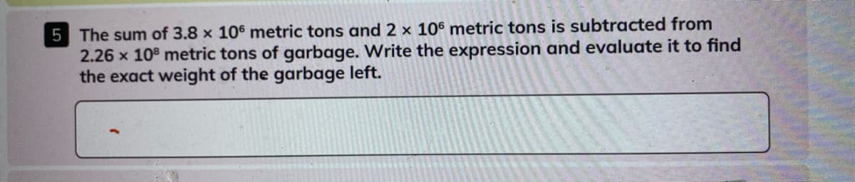 5 The sum of 3.8 x 106 metric tons and 2 x 106 metric tons is subtracted from
2.26 x 108 metric tons of garbage. Write the expression and evaluate it to find
the exact weight of the garbage left.
