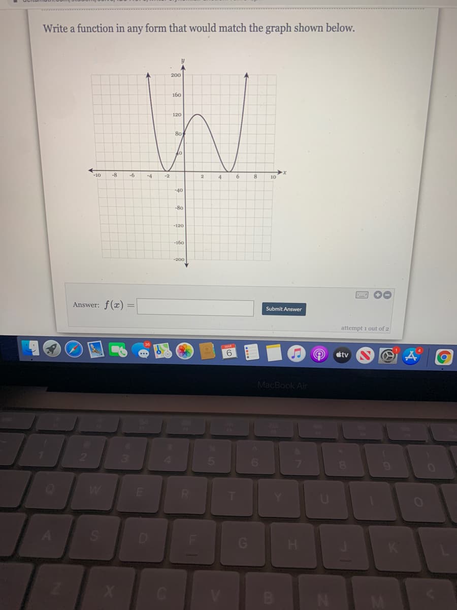 Write a function in any form that would match the graph shoWn below.
200
160
120
80
-10
-8
-6
4
10
-40
-120
-200
Answer: f(x) =
Submit Answer
attempt 1 out of 2
éty
MacBook Air
3.
4.
6.
8
02
R.
X
