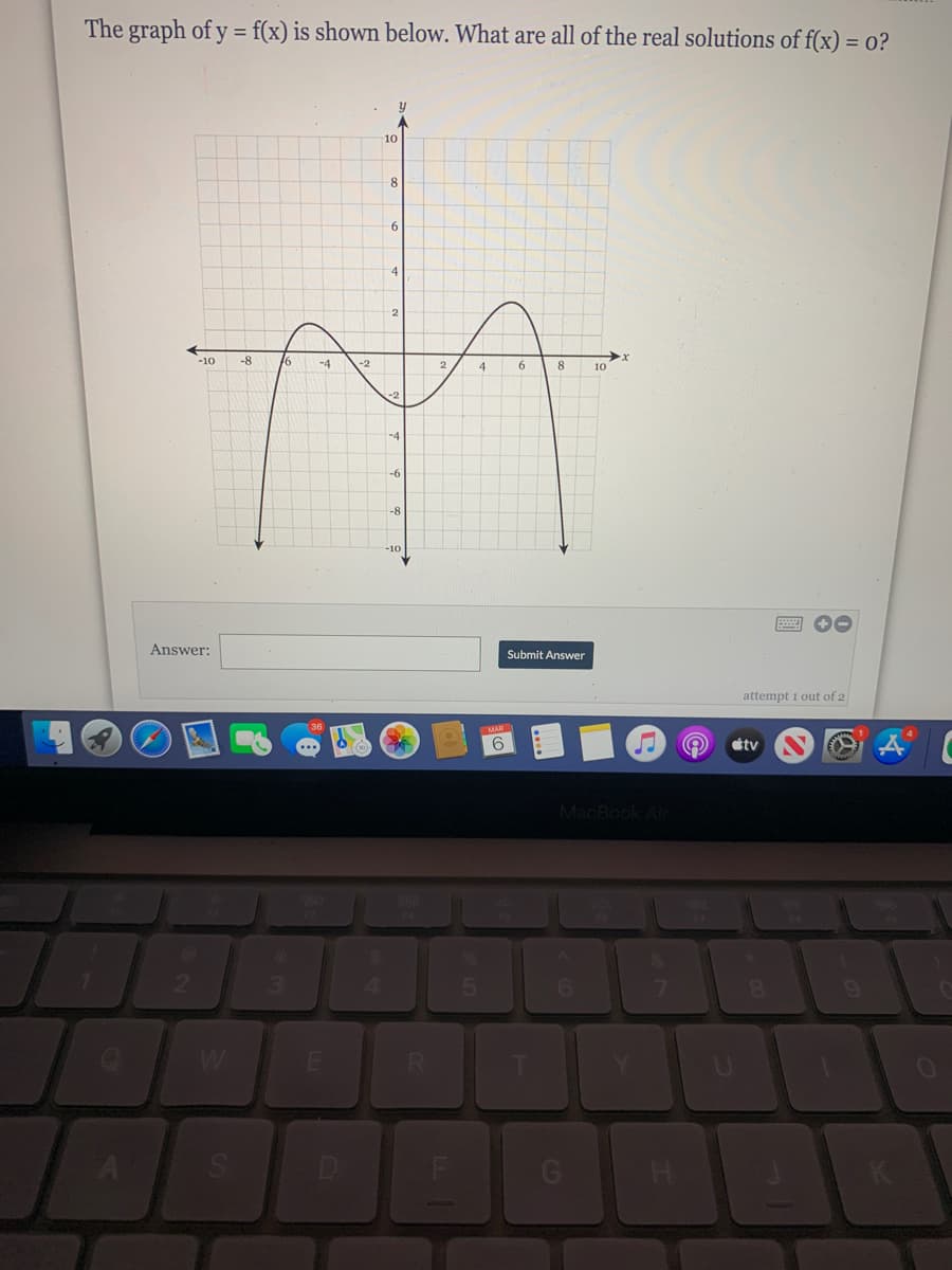 The graph of y = f(x) is shown below. What are all of the real solutions of f(x) = o?
10
9.
-4
2
-10
-8
6
-4
4
8
10
-4
-6
-8
-10
Answer:
Submit Answer
attempt i out of 2
6
étv
MacBook Air
6.
W
D
