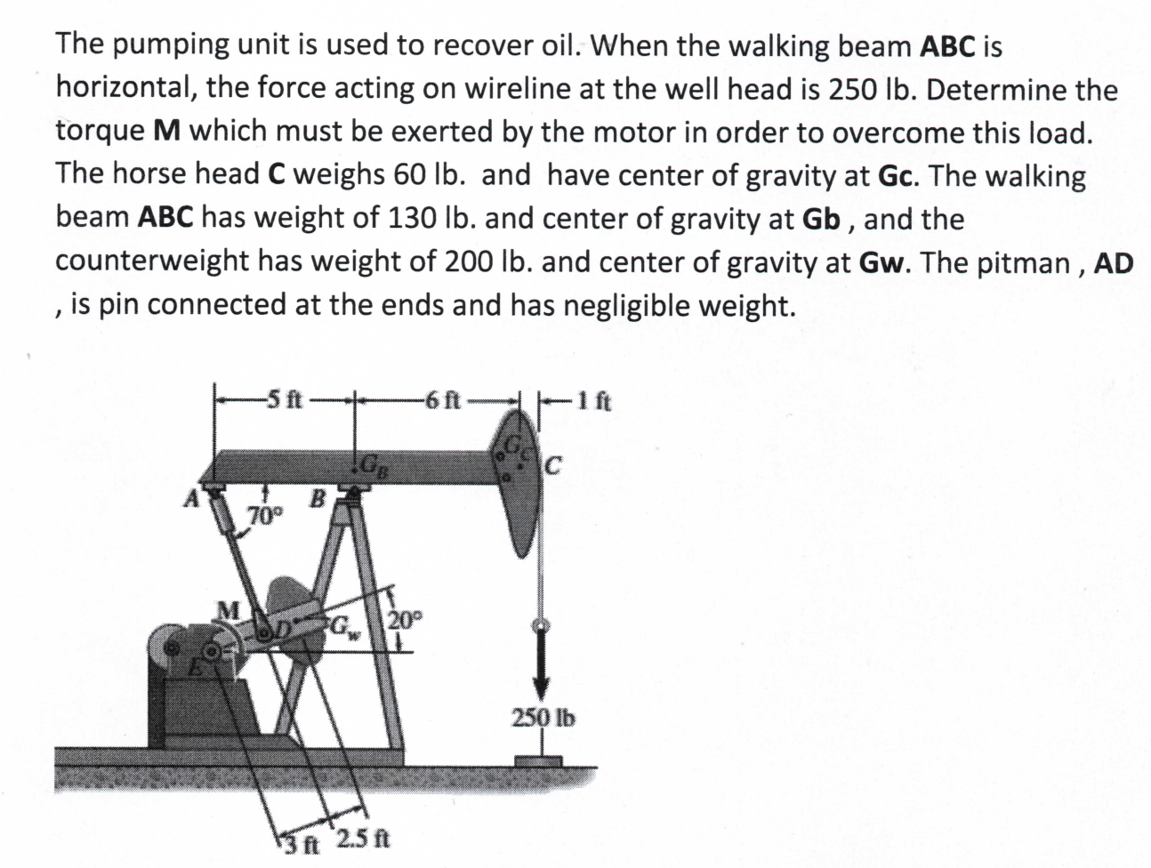 The pumping unit is used to recover oil. When the walking beam ABC is
horizontal, the force acting on wireline at the well head is 250 lb. Determine the
torque M which must be exerted by the motor in order to overcome this load.
The horse head C weighs 60 lb. and have center of gravity at Gc. The walking
beam ABC has weight of 130 lb. and center of gravity at Gb , and the
counterweight has weight of 200 lb. and center of gravity at Gw. The pitman , AD
, is pin connected at the ends and has negligible weight.
