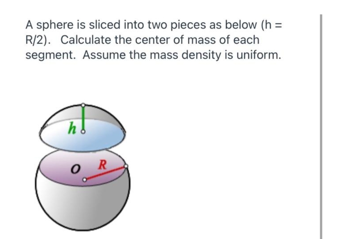A sphere is sliced into two pieces as below (h =
R/2). Calculate the center of mass of each
segment. Assume the mass density is uniform.
R
