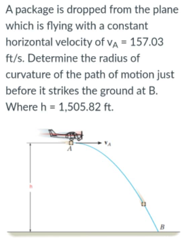 A package is dropped from the plane
which is flying with a constant
horizontal velocity of VA = 157.03
ft/s. Determine the radius of
curvature of the path of motion just
before it strikes the ground at B.
Where h = 1,505.82 ft.
B