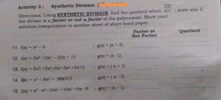 Activity 3:
Synthetic Division (¯¯.
Directions; Using SYNTHETIC DIVISION, find the quotient when g(x) ; state also if
the divisor is a factor or not a factor of the polynomial. Show your
solution/computation in another sheet of short bond paper.
Factor or
Not Factor
Quotient
11. fix) - x2-9
; gix) = (x + 3)
12. fjx) - 3x +2x- 20x + 15
: gix)- (x -1)
13. fjx) -5x5 +5x-3x-3x2 +2x+2
; gix) = (x + 1)
14. x) -x - 8x2 + 16x 5
; gx) = (x - 5)
15. fix) - x -x-10x+10x2 +9x-9: gix) =(x-1)
