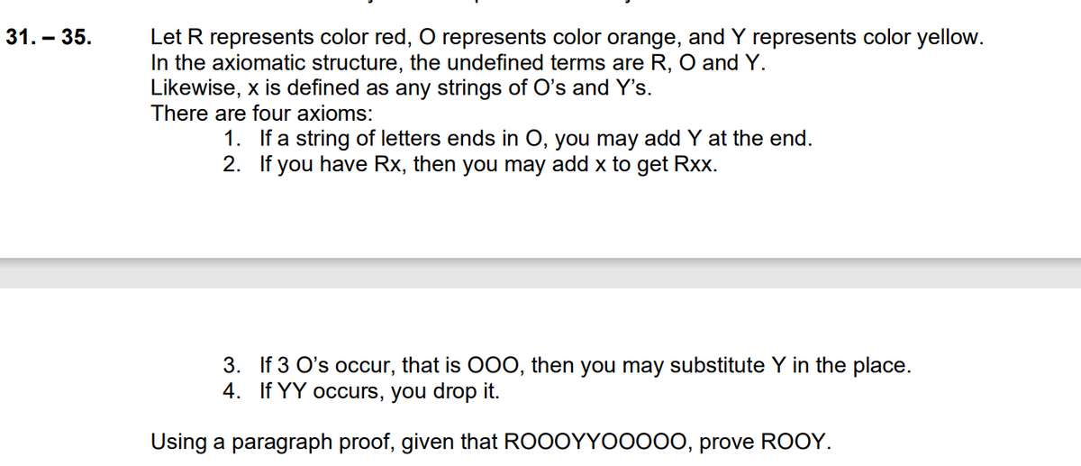 Let R represents color red, O represents color orange, and Y represents color yellow.
In the axiomatic structure, the undefined terms are R, O and Y.
Likewise, x is defined as any strings of O's and Y's.
There are four axioms:
31. – 35.
1. If a string of letters ends in O, you may add Y at the end.
2. If you have Rx, then you may add x to get Rxx.
3. If 3 O's occur, that is O0O, then you may substitute Y in the place.
4. If YY occurs, you drop it.
Using a paragraph proof, given that ROOOYYO0000, prove ROOY.
