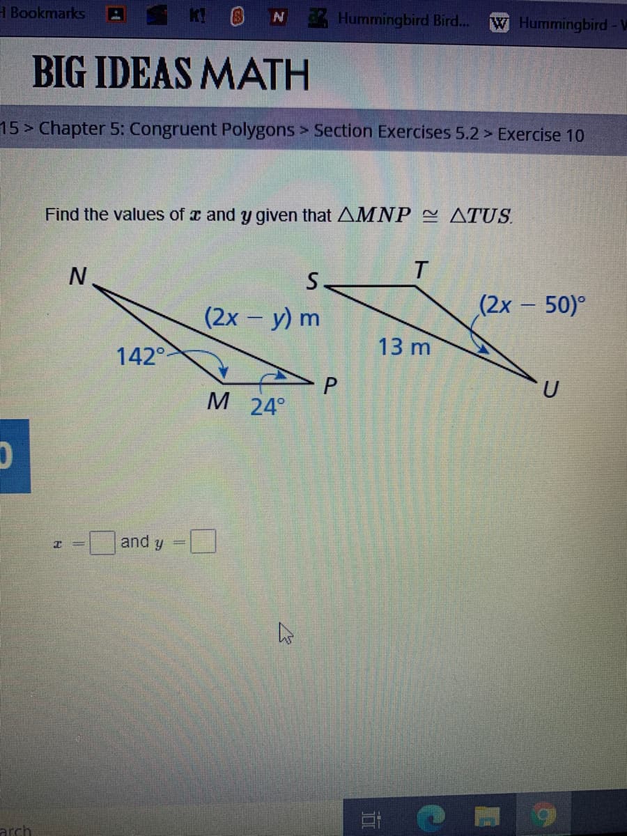 H Bookmarks
Hummingbird Bird.
W Hummingbird - W
BIG IDEAS MATH
15> Chapter 5: Congruent Polygons> Section Exercises 5.2 > Exercise 10
Find the values of x and y given that AMNP ATUS.
S.
(2x 50)°
(2x - y) m
13 m
142°
U
M
24°
and y
arch
