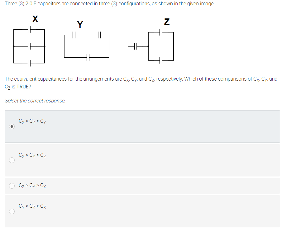 Three (3) 2.0 F capacitors are connected in three (3) configurations, as shown in the given image.
X
Y
The equivalent capacitances for the arrangements are Cx, Cy, and Cz, respectively. Which of these comparisons of Cx, Cy, and
Cz is TRUE?
Select the correct response:
Cx > Cz > Cy
Cx > Cy > Cz
Cz > Cy > Cx
Cy > Cz > Cx
