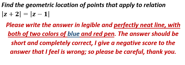 Find the geometric location of points that apply to relation
|z + 2| = |z – 1|
Please write the answer in legible and perfectly neat line, with
both of two colors of blue and red pen. The answer should be
short and completely correct, I give a negative score to the
answer that I feel is wrong; so please be careful, thank you.
