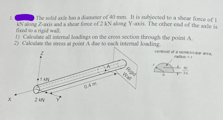 1.
kN along Z-axis and a shear force of 2 kN along Y-axis. The other end of the axle is
fixed to a rigid wall.
1) Calculate all internal loadings on the cross section through the point A.
2) Calculate the stress at point A due to each internal loading.
The solid axle has a diameter of 40 mm. It is subjected to a shear force of 1
centroid of a semicircular area,
radius =r
4r
Rigid
Wall
1 kN
0.4 m
2 kN
