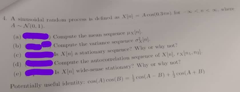 4. A simusoidal random process is defined as X n:
A cos(0.3zn) for -x <n<0, where
%3D
A~ N(0, 1).
(a)
Compute the mean sequence uxn].
(b)
Compute the variance sequence oin].
(c)
ls X[n] a stationary sequence? Why or why not?
(d)
Compute the autocorrelation sequence of X n], rx\n1, n2.
(e)
Is Xn] wide-sense stationary? Why or why not?
%3D
Potentially useful identity: cos(A) cos(B) = cos(A- B) + cos(A+ B)
