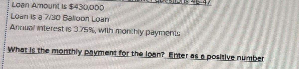 Loan Amount Is $430,000
Loan is a 7/30 Balloon Loan
Annual Interest is 3.75%, with monthly payments
What Is the monthly payment for the loan? Enter as a positive number
