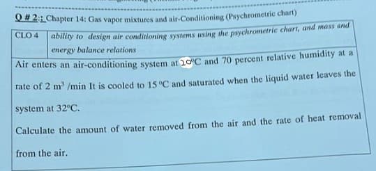 Q# 2: Chapter 14: Gas vapor mixtures and air-Conditioning (Psychrometric chart)
doly to design air conditioning systems using the psychrometric chart, and mass and
energy balance relations
CLO 4
Air enters an air-conditioning system at 20C and 70 percent relative humidity at a
rate of 2 m' /min It is cooled to 15 °C and saturated when the liquid water leaves the
system at 32°C.
Calculate the amount of water removed from the air and the rate of heat removal
from the air.
