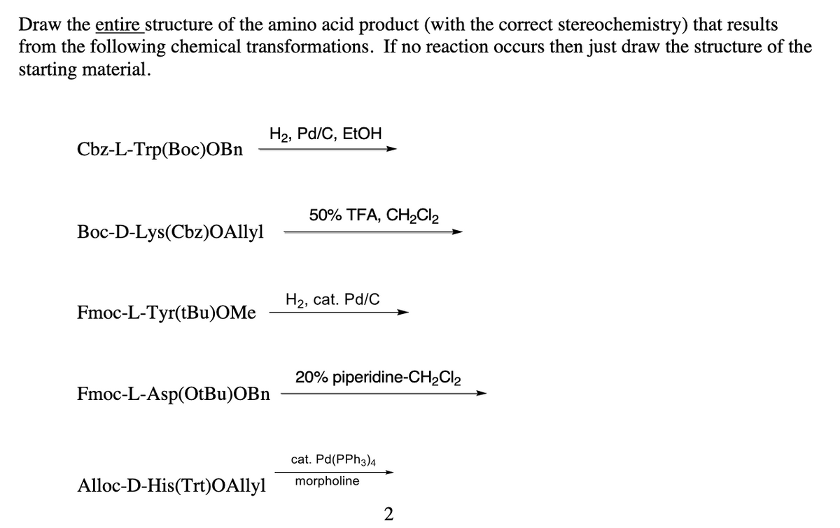 Draw the entire structure of the amino acid product (with the correct stereochemistry) that results
from the following chemical transformations. If no reaction occurs then just draw the structure of the
starting material.
H2, Pd/C, ETOH
Cbz-L-Trp(Boc)OBn
50% TFA, CH2CI2
Вос-D-Lys(Cbz)OAlyl
На, cat. Pd/C
Fmoc-L-Tyr(tBu)OMe
20% piperidine-CH2CI2
Fmoc-L-Asp(OtBu)OBn
cat. Pd(PPH3)4
Alloc-D-His(Trt)OAllyl
morpholine
