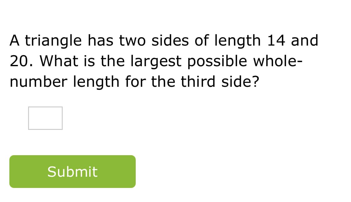 A triangle has two sides of length 14 and
20. What is the largest possible whole-
number length for the third side?
Submit
