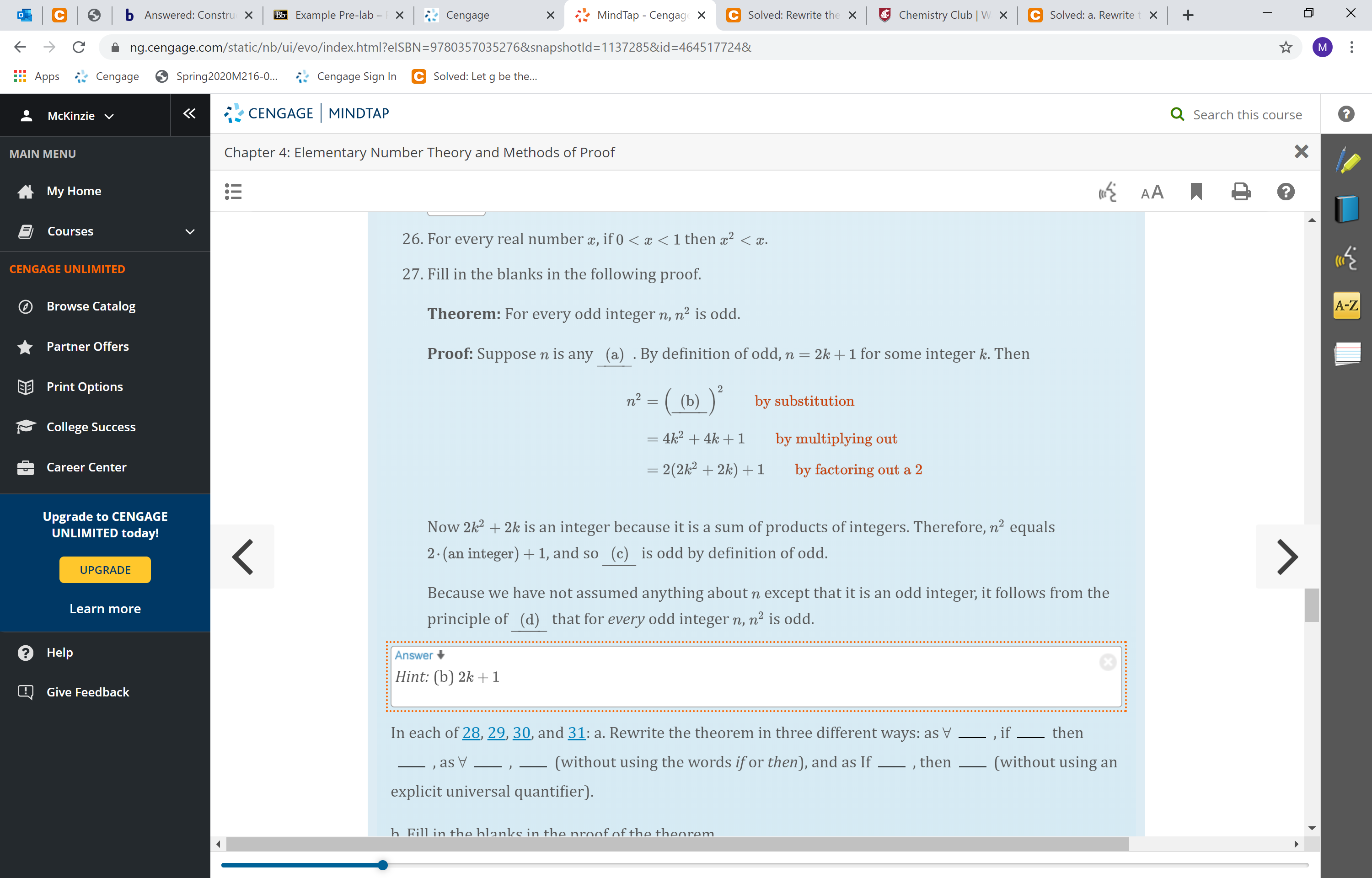 O Chemistry Club | W
Solved: Rewrite the X
b Answered: Constru
Bb Example Pre-lab –
MindTap - Cengage X
Solved: a. Rewrite
Cengage
X
×
ng.cengage.com/static/nb/ui/evo/index.html?elSBN=9780357035276&snapshotld=1137285&id=D464517724&
C Solved: Let g be the...
Apps * Cengage
Spring2020M216-0..
Cengage Sign In
CENGAGE MINDTAP
Q Search this course
McKinzie V
Chapter 4: Elementary Number Theory and Methods of Proof
MAIN MENU
AA
My Home
Courses
26. For every real number æ, if 0 < x < 1 then x² < x.
CENGAGE UNLIMITED
27. Fill in the blanks in the following proof.
A-Z
Browse Catalog
Theorem: For every odd integer n, n² is odd.
Partner Offers
Proof: Suppose n is any (a) .By definition of odd, n = 2k +1 for some integer k. Then
EE Print Options
n² = ( (b) )*
by substitution
College Success
4k? + 4k + 1
by multiplying out
= 2(2k² + 2k) + 1
Career Center
by factoring out a 2
Upgrade to CENGAGE
UNLIMITED today!
Now 2k? + 2k is an integer because it is a sum of products of integers. Therefore, n² equals
is odd by definition of odd.
2. (an integer) +1, and so
(c)
UPGRADE
Because we have not assumed anything about n except that it is an odd integer, it follows from the
Learn more
principle of (d) that for every odd integer n, n² is odd.
Help
Answer +
Hint: (b) 2k + 1
Give Feedback
In each of 28, 29, 30, and 31: a. Rewrite the theorem in three different ways: as V
then
, if
(without using an
(without using the words if or then), and as If
then
as V
explicit universal quantifier).
h Fill in the hlanks in the nroof of the theorem.
