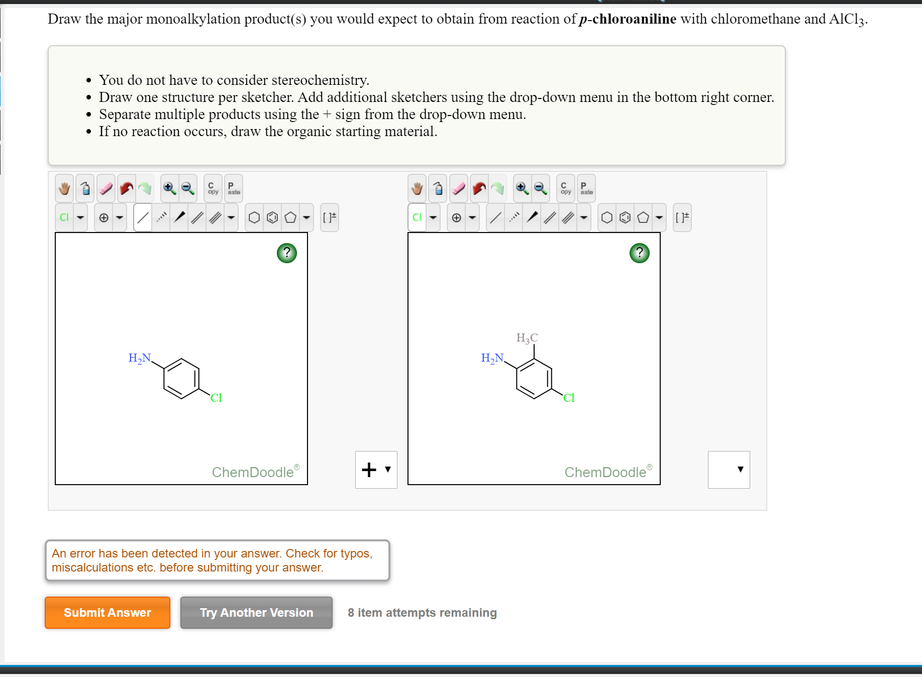 Draw the major monoalkylation product(s) you would expect to obtain from reaction of p-chloroaniline with chloromethane and AlCl3.
• You do not have to consider stereochemistry.
• Draw one structure per sketcher. Add additional sketchers using the drop-down menu in the bottom right corner.
Separate multiple products using the + sign from the drop-down menu.
• If no reaction occurs, draw the organic starting material.
opy
aste
opy
aste
CI
Нас
H,N,
Н.N,
Cl
Cl
ChemDoodle
ChemDoodle
An error has been detected in your answer. Check for typos,
miscalculations etc. before submitting your answer.
Submit Answer
Try Another Version
8 item attempts remaining

