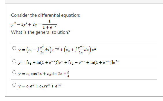 Consider the differential equation:
1
y" – 3y' + 2y =-
1+e-*
What is the general solution?
Oy= (1 -S dx)e
e-* +(C2 +
2x
O y = [cq + In(1 +e-*)]e* + [c2 - e-* + In(1 +e-*)]e2*
y = c1 cos 2x + c2 sin 2x +
4
O y = ce* + c2xe* + e2*
