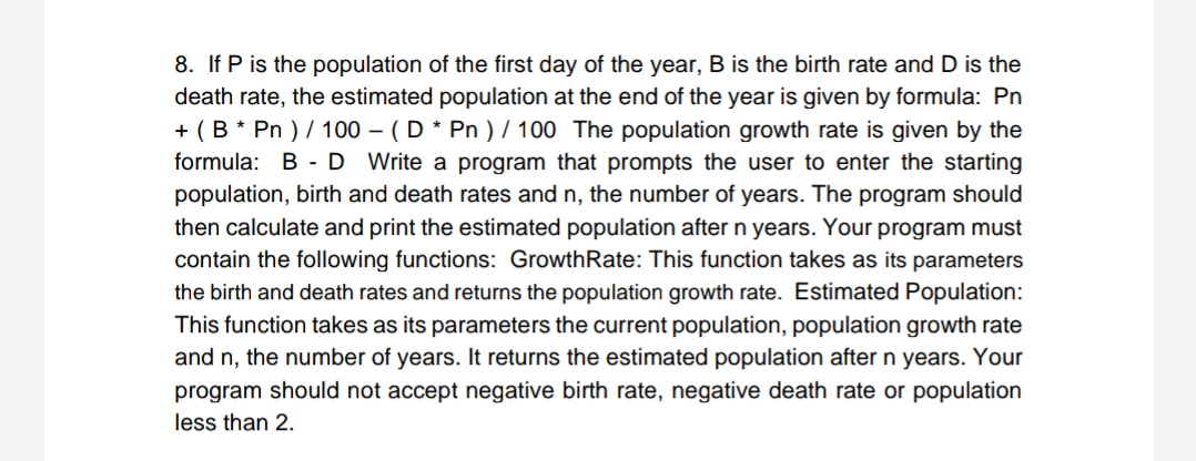 8. If P is the population of the first day of the year, B is the birth rate and D is the
death rate, the estimated population at the end of the year is given by formula: Pn
+ (B * Pn ) / 100 – ( D * Pn ) / 100 The population growth rate is given by the
formula: B -D Write a program that prompts the user to enter the starting
population, birth and death rates and n, the number of years. The program should
then calculate and print the estimated population after n years. Your program must
contain the following functions: GrowthRate: This function takes as its parameters
the birth and death rates and returns the population growth rate. Estimated Population:
This function takes as its parameters the current population, population growth rate
and n, the number of years. It returns the estimated population after n years. Your
program should not accept negative birth rate, negative death rate or population
less than 2.

