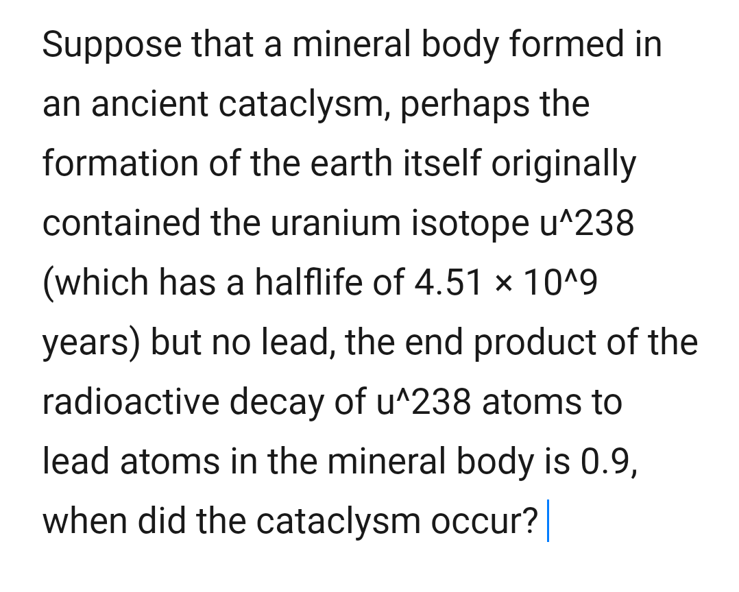 Suppose that a mineral body formed in
an ancient cataclysm, perhaps the
formation of the earth itself originally
contained the uranium isotope u^238
(which has a halflife of 4.51 × 10^9
years) but no lead, the end product of the
radioactive decay of u^238 atoms to
lead atoms in the mineral body is 0.9,
when did the cataclysm occur?
