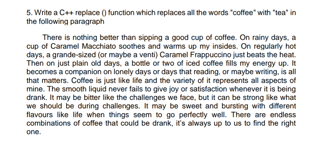 5. Write a C++ replace () function which replaces all the words "coffee" with "tea" in
the following paragraph
There is nothing better than sipping a good cup of coffee. On rainy days, a
cup of Caramel Macchiato soothes and warms up my insides. On regularly hot
days, a grande-sized (or maybe a venti) Caramel Frappuccino just beats the heat.
Then on just plain old days, a bottle or two of iced coffee fills my energy up. It
becomes a companion on lonely days or days that reading, or maybe writing, is all
that matters. Coffee is just like life and the variety of it represents all aspects of
mine. The smooth liquid never fails to give joy or satisfaction whenever it is being
drank. It may be bitter like the challenges we face, but it can be strong like what
we should be during challenges. It may be sweet and bursting with different
flavours like life when things seem to go perfectly well. There are endless
combinations of coffee that could be drank, it's always up to us to find the right
one.
