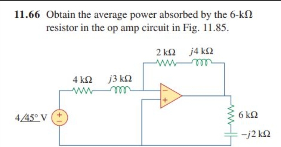 11.66 Obtain the average power absorbed by the 6-kΩ
resistor in the op amp circuit in Fig. 11.85.
j4kΩ
4/45° V
4 ΚΩ j3 ΚΩ
wwwm
2 kΩ
Μ
6 ΚΩ
-j2 ΚΩ