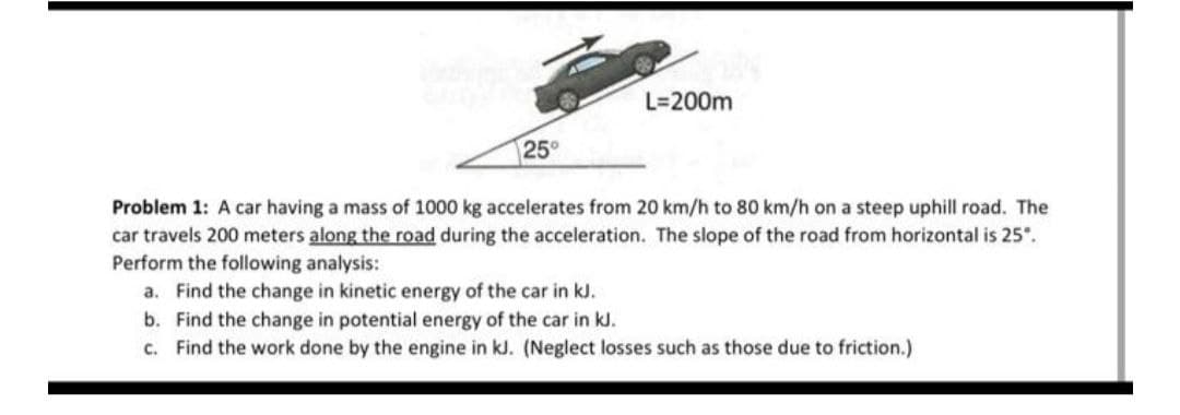 25°
L=200m
Problem 1: A car having a mass of 1000 kg accelerates from 20 km/h to 80 km/h on a steep uphill road. The
car travels 200 meters along the road during the acceleration. The slope of the road from horizontal is 25".
Perform the following analysis:
a. Find the change in kinetic energy of the car in kJ.
b.
Find the change in potential energy of the car in kJ.
c. Find the work done by the engine in kJ. (Neglect losses such as those due to friction.)