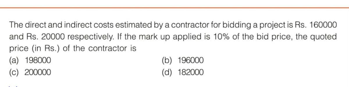The direct and indirect costs estimated by a contractor for bidding a project is Rs. 160000
and Rs. 20000 respectively. If the mark up applied is 10% of the bid price, the quoted
price (in Rs.) of the contractor is
(a) 198000
(c) 200000
(b) 196000
(d) 182000