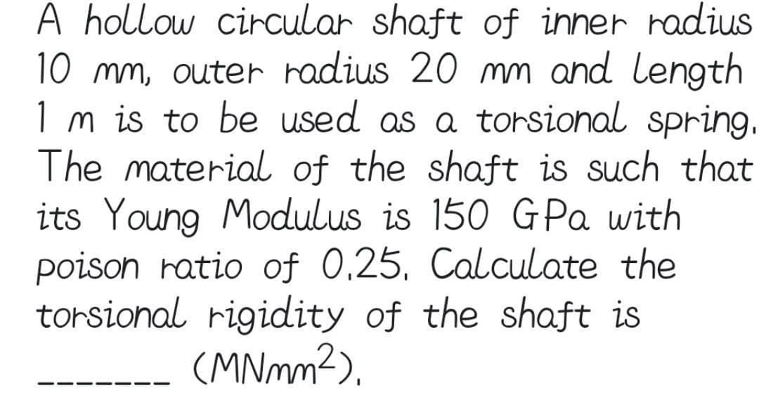 A hollow circular shaft of inner radius
10 mm, outer radius 20 mm and length
1 m is to be used as a torsional spring.
The material of the shaft is such that
its Young Modulus is 150 GPa with
poison ratio of 0.25. Calculate the
torsional rigidity of the shaft is
(MNmm²).