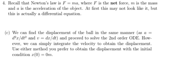 4. Recall that Newton's law is F = ma, where F is the net force, m is the mass
and a is the acceleration of the object. At first this may not look like it, but
this is actually a differential equation.
(c) We can find the displacement of the ball in the same manner (as a
dr/dt² and v = dı/dt) and proceed to solve the 2nd order ODE. How-
ever, we can simply integrate the velocity to obtain the displacement.
Use either method you prefer to obtain the displacement with the initial
condition r(0) = 0m.
