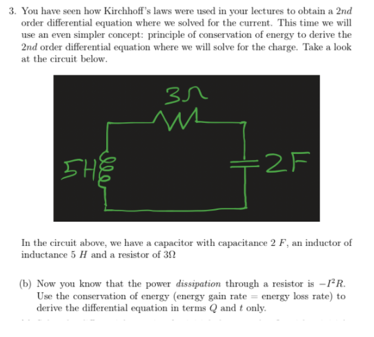 3. You have seen how Kirchhoff's laws were used in your lectures to obtain a 2nd
order differential equation where we solved for the current. This time we will
use an even simpler concept: principle of conservation of energy to derive the
2nd order differential equation where we will solve for the charge. Take a look
at the circuit below.
SHE
=2F
In the circuit above, we have a capacitor with capacitance 2 F, an inductor of
inductance 5 H and a resistor of 3N
(b) Now you know that the power dissipation through a resistor is -1*R.
Use the conservation of energy (energy gain rate = energy loss rate) to
derive the differential equation in terms Q andt only.
