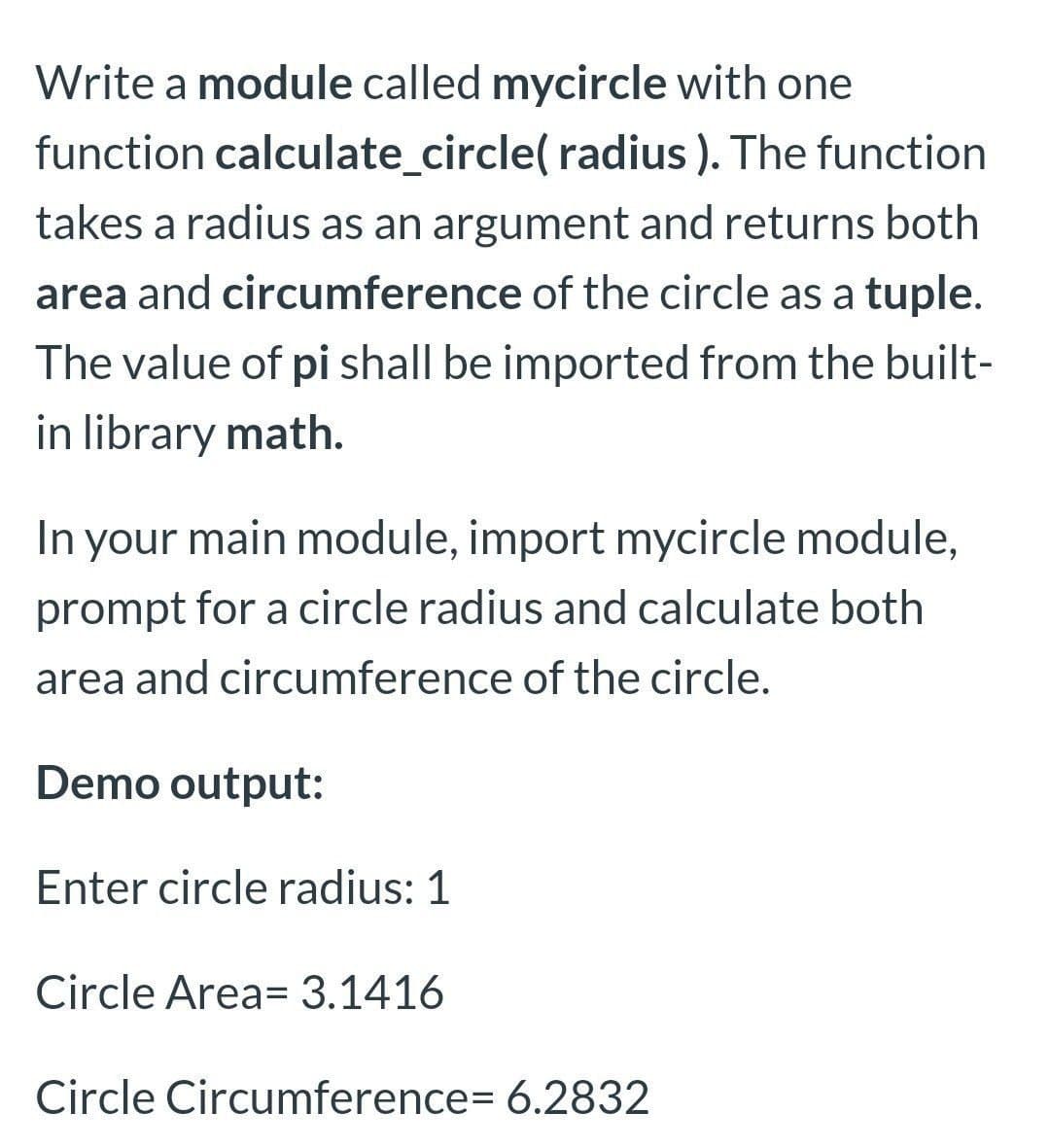 Write a module called mycircle with one
function calculate_circle( radius ). The function
takes a radius as an argument and returns both
area and circumference of the circle as a tuple.
The value of pi shall be imported from the built-
in library math.
In your main module, import mycircle module,
prompt for a circle radius and calculate both
area and circumference of the circle.
Demo output:
Enter circle radius: 1
Circle Area= 3.1416
Circle Circumference= 6.2832
