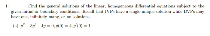 1.
Find the general solutions of the linear, homogeneous differential equations subject to the
given initial or boundary conditions. Recall that IVPs have a single unique solution while BVPs may
have one, infinitely many, or no solutions
(a) y" - 3y - 4y = 0, y(0) = 4, y'(0) = 1