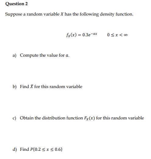 Question 2
Suppose a random variable X has the following density function.
fx(x) = 0.3e-ax
a) Compute the value for a.
b) Find X for this random variable
d) Find P{0.2 ≤ x ≤ 0.6}
0 < x < 00
c) Obtain the distribution function Fx (x) for this random variable