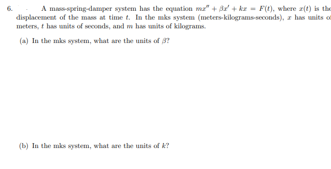 6. A mass-spring-damper system has the equation ma" + Bx' + kx = F(t), where r(t) is the
displacement of the mass at time t. In the mks system (meters-kilograms-seconds), z has units of
meters, t has units of seconds, and m has units of kilograms.
(a) In the mks system, what are the units of 3?
(b) In the mks system, what are the units of k?