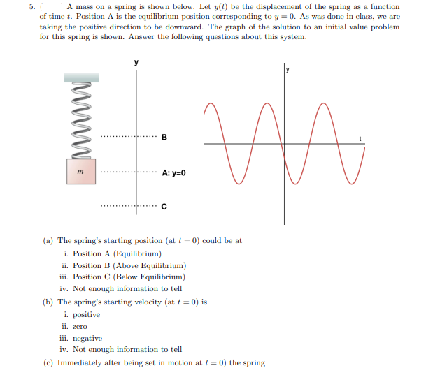 5.
A mass on a spring is shown below. Let y(t) be the displacement of the spring as a function
of time t. Position A is the equilibrium position corresponding to y = 0. As was done in class, we are
taking the positive direction to be downward. The graph of the solution to an initial value problem
for this spring is shown. Answer the following questions about this system.
A
m
B
A: y=0
C
(a) The spring's starting position (at t = 0) could be at
i. Position A (Equilibrium)
ii. Position B (Above Equilibrium)
iii. Position C (Below Equilibrium)
iv. Not enough information to tell
(b) The spring's starting velocity (at t = 0) is
i. positive
ii. zero
iii. negative
iv. Not enough information to tell
(c) Immediately after being set in motion at t = 0) the spring