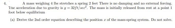 4.
A mass weighing 4 lbs stretches a spring 2 feet There is no damping and no external forcing.
The acceleration due to gravity is g = 32 ft/sec². The mass is initially released from rest at a point 1
foot below equilibrium
(a) Derive the 2nd order equation describing the position of the mass-spring system. Do not solve.