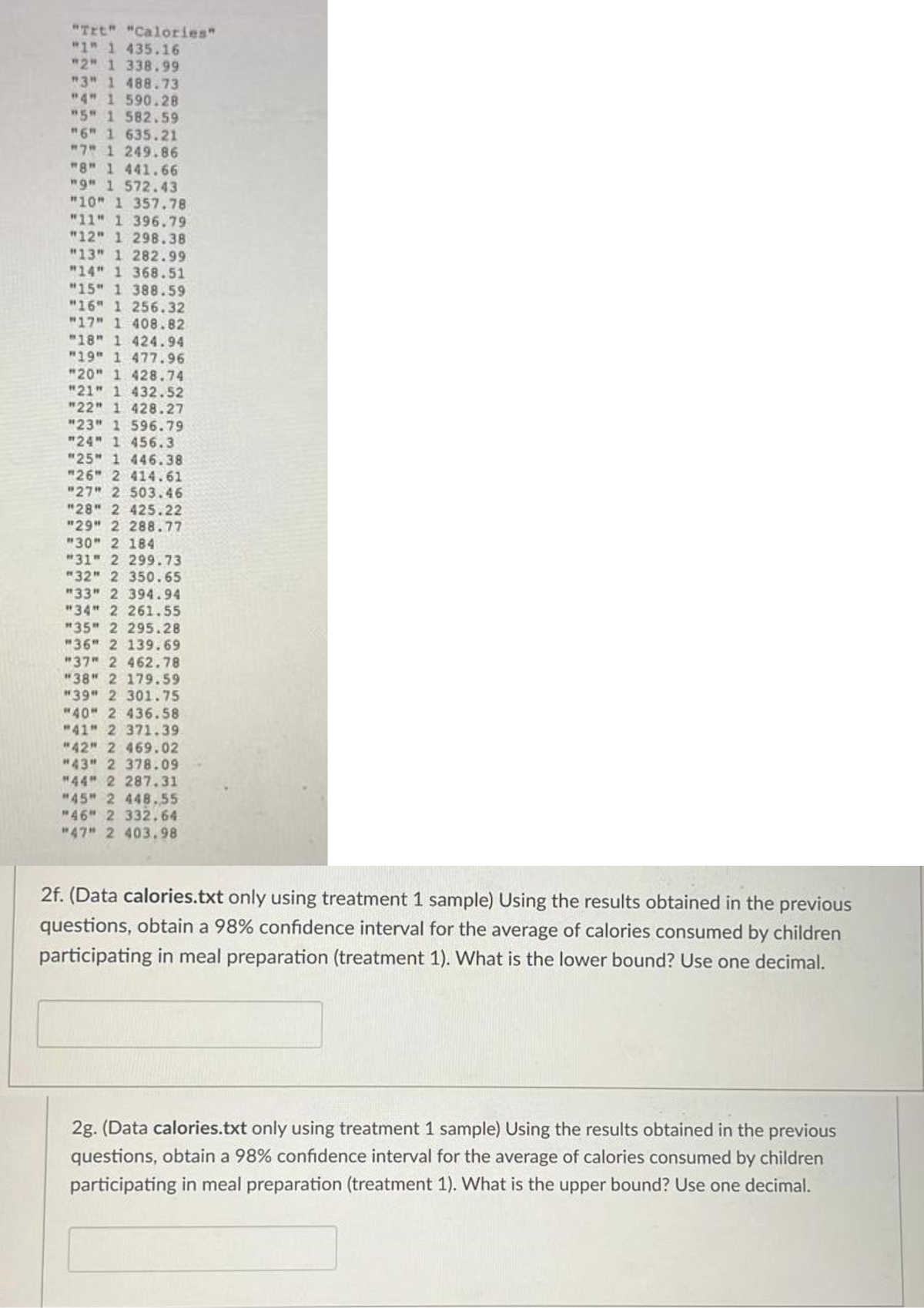"Trt" "Calories"
"1" 1 435.16
"2" 1 338.99
"3" 1 488.73
"4" 1 590.28
"5" 1 582.59
"6" 1 635.21
"7" 1 249.86
"8" 1 441.66
"9" 1 572.43
"10" 1 357.78
"11" 1 396.79
"12" 1 298.38
"13" 1 282.99
"14" 1 368.51
"15" 1 388.59
"16" 1 256.32
"17" 1 408.82
"18" 1 424.94
"19" 1 477.96
"20" 1 428.74
"21" 1 432.52
"22" 1 428.27
"23" 1 596.79
"24" 1 456.3
"25" 1 446.38
"26" 2 414.61
"27" 2 503.46
"28" 2 425.22
"29" 2 288.77
"30" 2 184
"31" 2 299.73
"32" 2 350.65
"33" 2 394.94
"34" 2 261.55
"35" 2 295.28
"36" 2 139.69
"37" 2 462.78
"38" 2 179.59
"39" 2 301.75
"40" 2 436.58
"41" 2 371.39
"42" 2 469.02
"43" 2 378.09
"44" 2 287.31
"45" 2 448.55
"46" 2 332.64
"47" 2 403.98
2f. (Data calories.txt only using treatment 1 sample) Using the results obtained in the previous
questions, obtain a 98% confidence interval for the average of calories consumed by children
participating in meal preparation (treatment 1). What is the lower bound? Use one decimal.
2g. (Data calories.txt only using treatment 1 sample) Using the results obtained in the previous
questions, obtain a 98% confidence interval for the average of calories consumed by children
participating in meal preparation (treatment 1). What is the upper bound? Use one decimal.