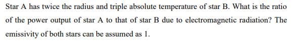 Star A has twice the radius and triple absolute temperature of star B. What is the ratio
of the power output of star A to that of star B due to electromagnetic radiation? The
emissivity of both stars can be assumed as 1.
